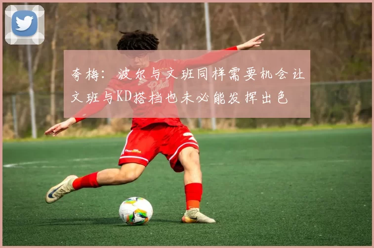 夸梅：波尔与文班同样需要机会让文班与KD搭档也未必能发挥出色