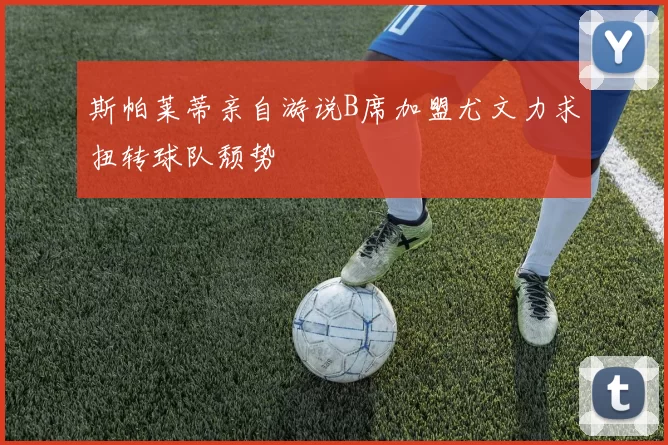 斯帕莱蒂亲自游说B席加盟尤文力求扭转球队颓势