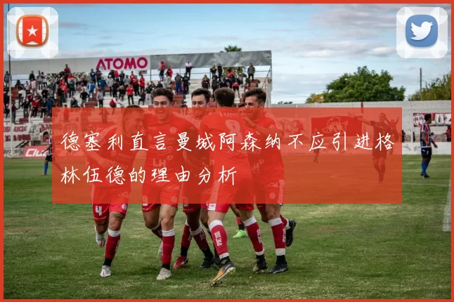 德塞利直言曼城阿森纳不应引进格林伍德的理由分析