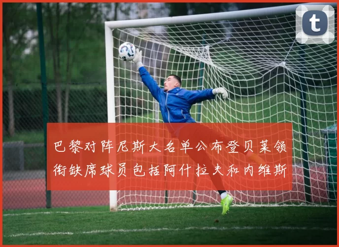 巴黎对阵尼斯大名单公布登贝莱领衔缺席球员包括阿什拉夫和内维斯