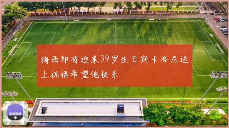 梅西即将迎来39岁生日斯卡洛尼送上祝福希望他快乐