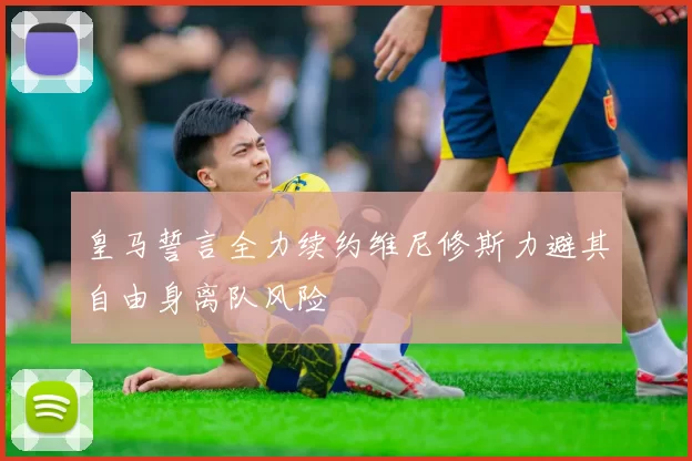 皇马誓言全力续约维尼修斯力避其自由身离队风险