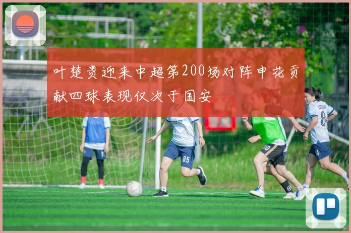 叶楚贵迎来中超第200场对阵申花贡献四球表现仅次于国安
