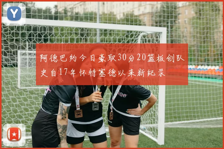 阿德巴约今日豪取30分20篮板创队史自17年怀特塞德以来新纪录