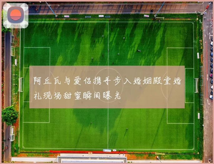 阿丘瓦与爱侣携手步入婚姻殿堂婚礼现场甜蜜瞬间曝光