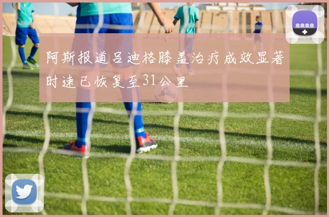 阿斯报道吕迪格膝盖治疗成效显著时速已恢复至31公里