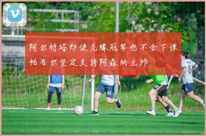 阿尔特塔即使无缘冠军也不会下课帕洛尔坚定支持阿森纳主帅