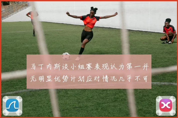 马丁内斯谈小组赛表现认为第一并无明显优势计划应对情况几乎不可能