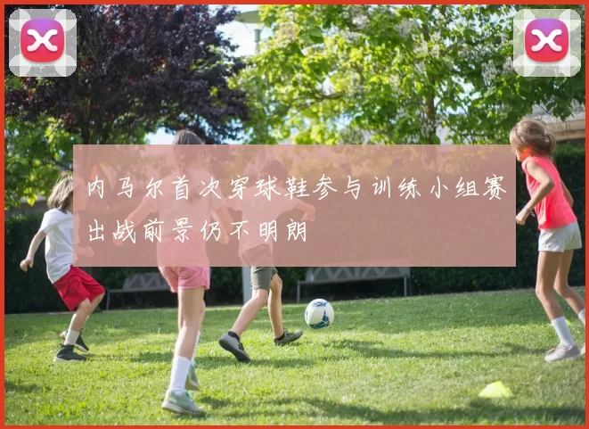 内马尔首次穿球鞋参与训练小组赛出战前景仍不明朗