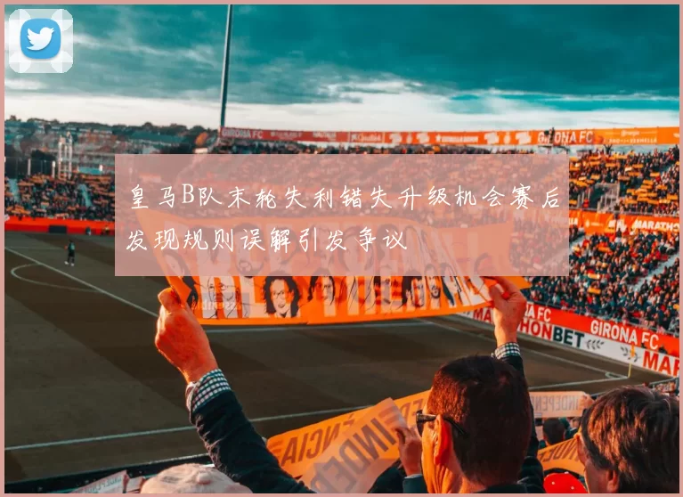 皇马B队末轮失利错失升级机会赛后发现规则误解引发争议