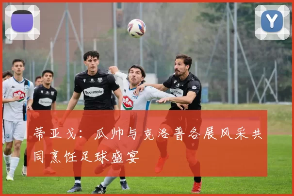 蒂亚戈：瓜帅与克洛普各展风采共同烹饪足球盛宴
