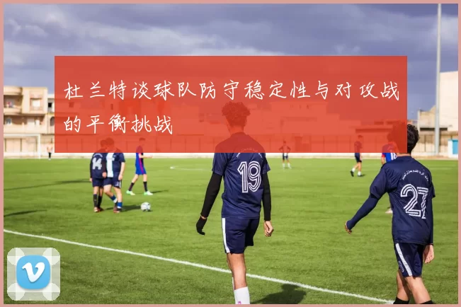 杜兰特谈球队防守稳定性与对攻战的平衡挑战