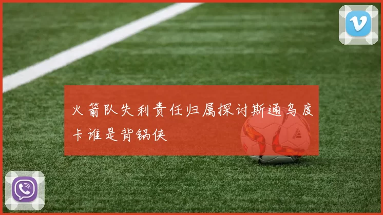 火箭队失利责任归属探讨斯通乌度卡谁是背锅侠
