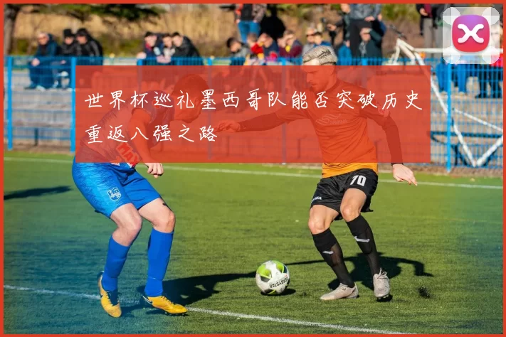 世界杯巡礼墨西哥队能否突破历史重返八强之路