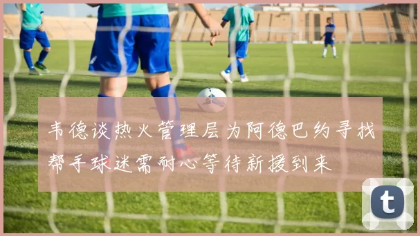 韦德谈热火管理层为阿德巴约寻找帮手球迷需耐心等待新援到来