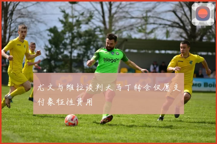 尤文与维拉谈判大马丁转会仅愿支付象征性费用