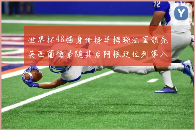 世界杯48强身价榜单揭晓法国领先英西葡德紧随其后阿根廷位列第八