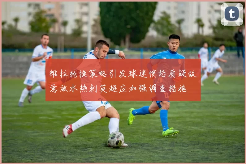 维拉轮换策略引发球迷愤怒质疑故意放水热刺英超应加强调查措施